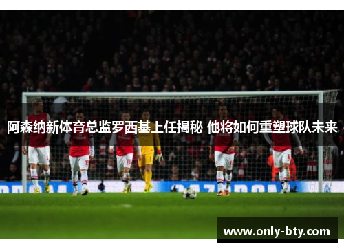 阿森纳新体育总监罗西基上任揭秘 他将如何重塑球队未来 阿森纳新体育总监罗西基上任揭秘 他将如何重塑球队未来